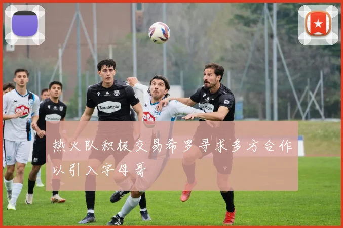 热火队积极交易希罗寻求多方合作以引入字母哥