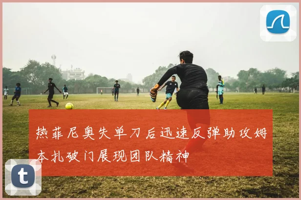 热菲尼奥失单刀后迅速反弹助攻姆本扎破门展现团队精神