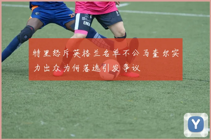 特里怒斥英格兰名单不公马奎尔实力出众为何落选引发争议