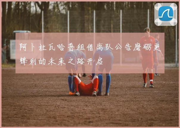 阿卜杜瓦哈普租借离队公告磨砺更锋利的未来之路开启