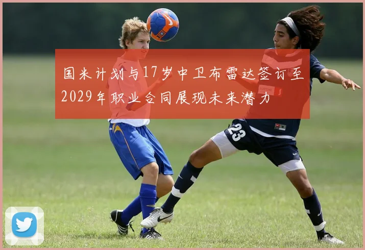 国米计划与17岁中卫布雷达签订至2029年职业合同展现未来潜力