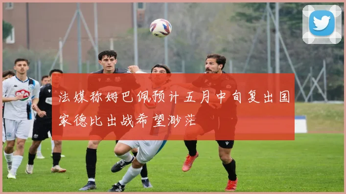 法媒称姆巴佩预计五月中旬复出国家德比出战希望渺茫