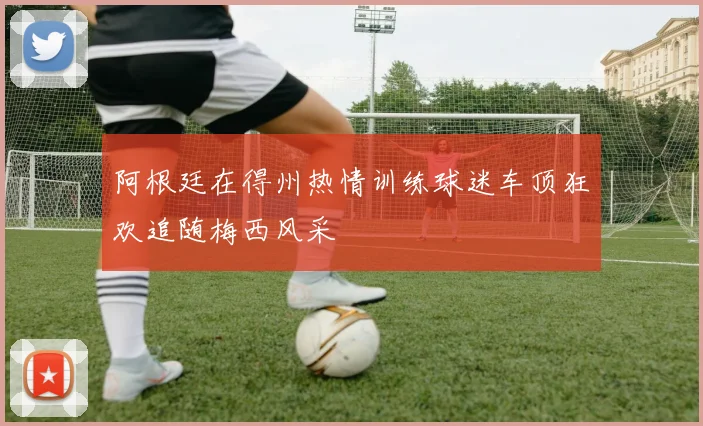 阿根廷在得州热情训练球迷车顶狂欢追随梅西风采