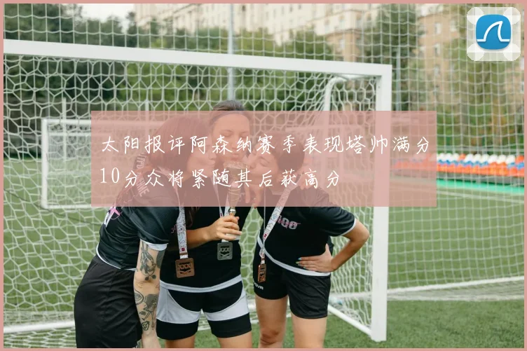 太阳报评阿森纳赛季表现塔帅满分10分众将紧随其后获高分
