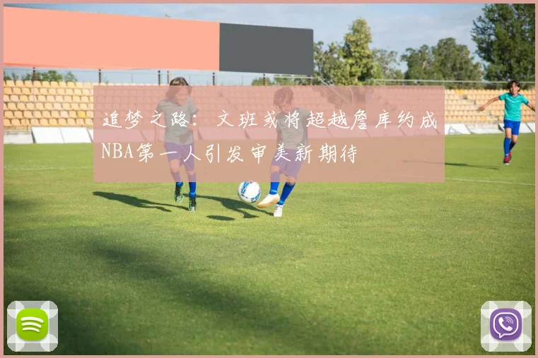 追梦之路：文班或将超越詹库约成NBA第一人引发审美新期待