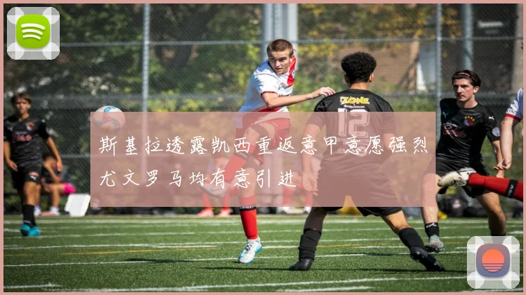 斯基拉透露凯西重返意甲意愿强烈尤文罗马均有意引进