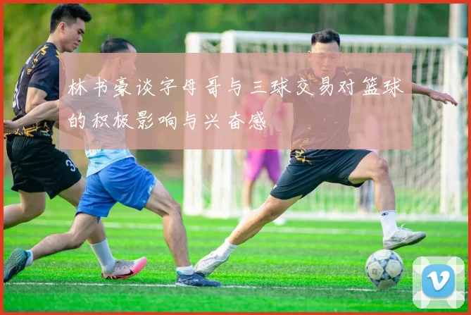 林书豪谈字母哥与三球交易对篮球的积极影响与兴奋感