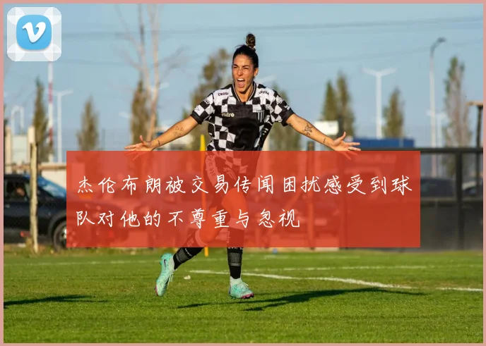 杰伦布朗被交易传闻困扰感受到球队对他的不尊重与忽视