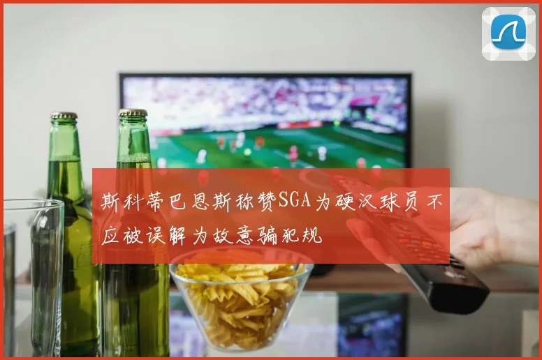斯科蒂巴恩斯称赞SGA为硬汉球员不应被误解为故意骗犯规