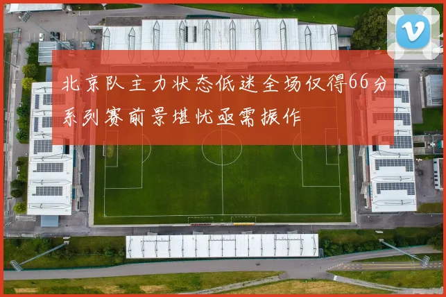 北京队主力状态低迷全场仅得66分系列赛前景堪忧亟需振作
