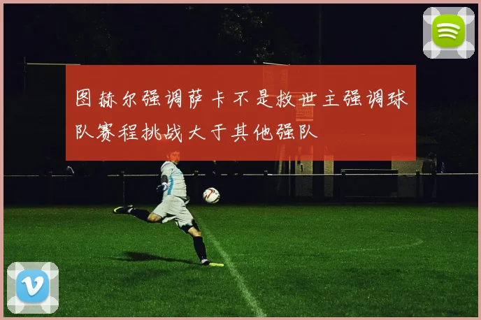 图赫尔强调萨卡不是救世主强调球队赛程挑战大于其他强队