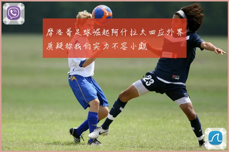 摩洛哥足球崛起阿什拉夫回应外界质疑称我们实力不容小觑