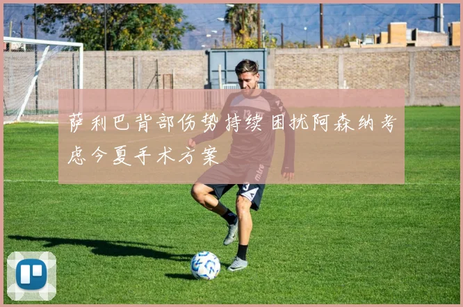 萨利巴背部伤势持续困扰阿森纳考虑今夏手术方案