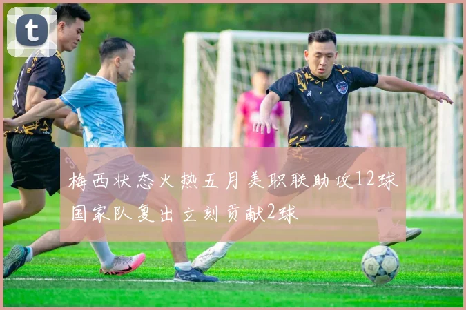 梅西状态火热五月美职联助攻12球国家队复出立刻贡献2球